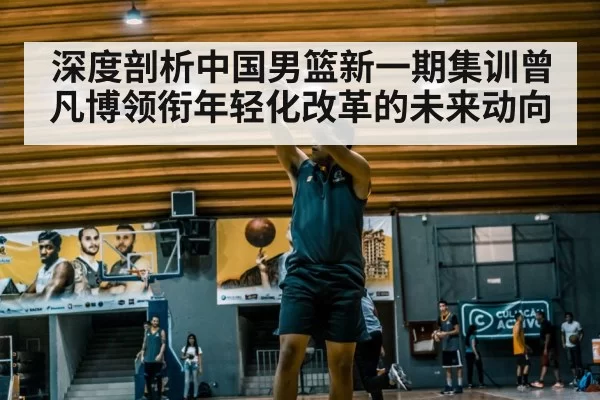 深度剖析中国男篮新一期集训曾凡博领衔年轻化改革的未来动向